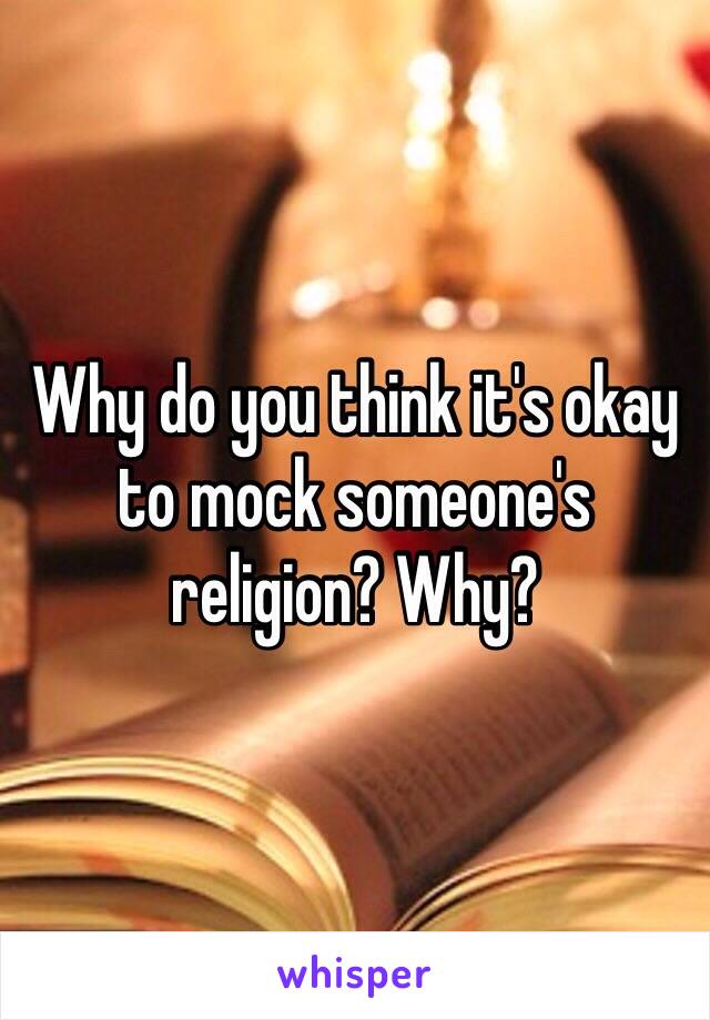 Why do you think it's okay to mock someone's religion? Why?