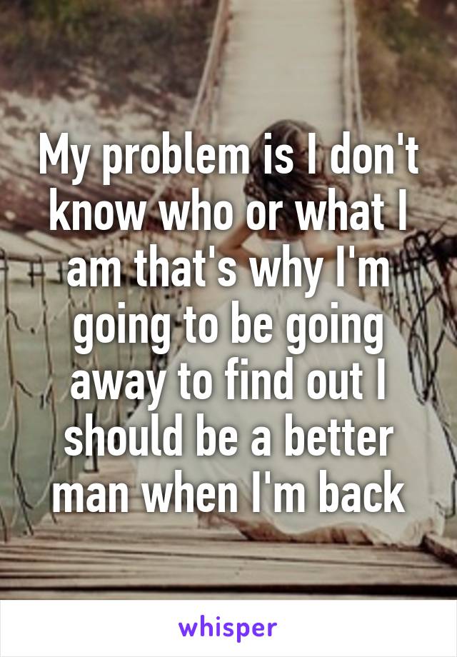 My problem is I don't know who or what I am that's why I'm going to be going away to find out I should be a better man when I'm back