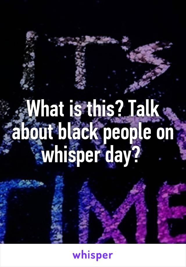 What is this? Talk about black people on whisper day? 