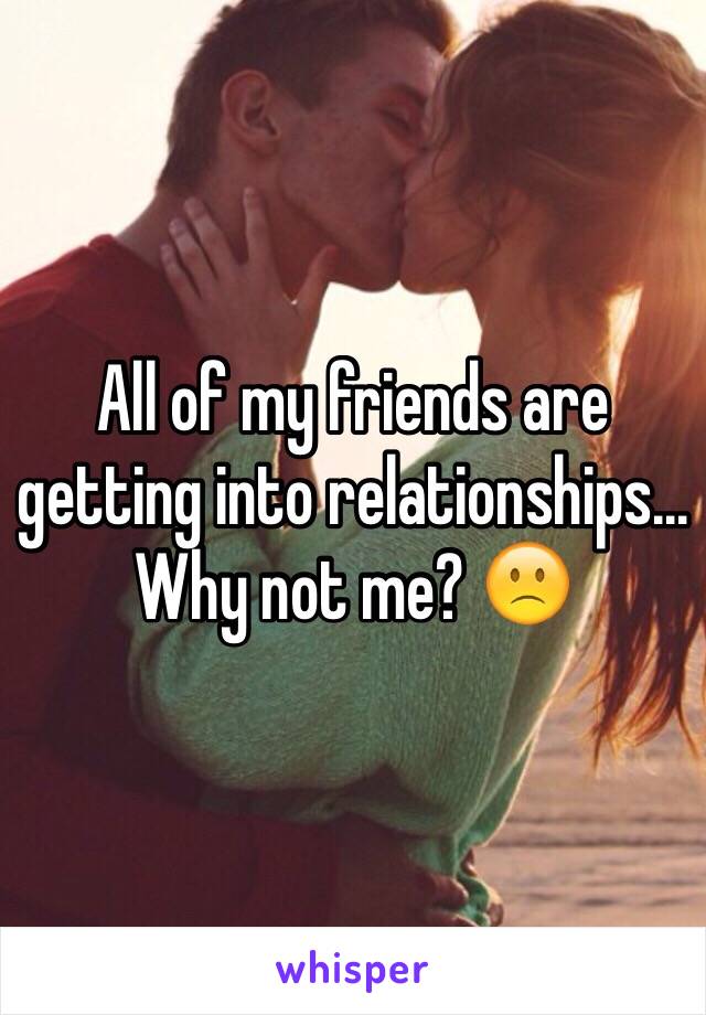 All of my friends are getting into relationships... Why not me? 🙁 