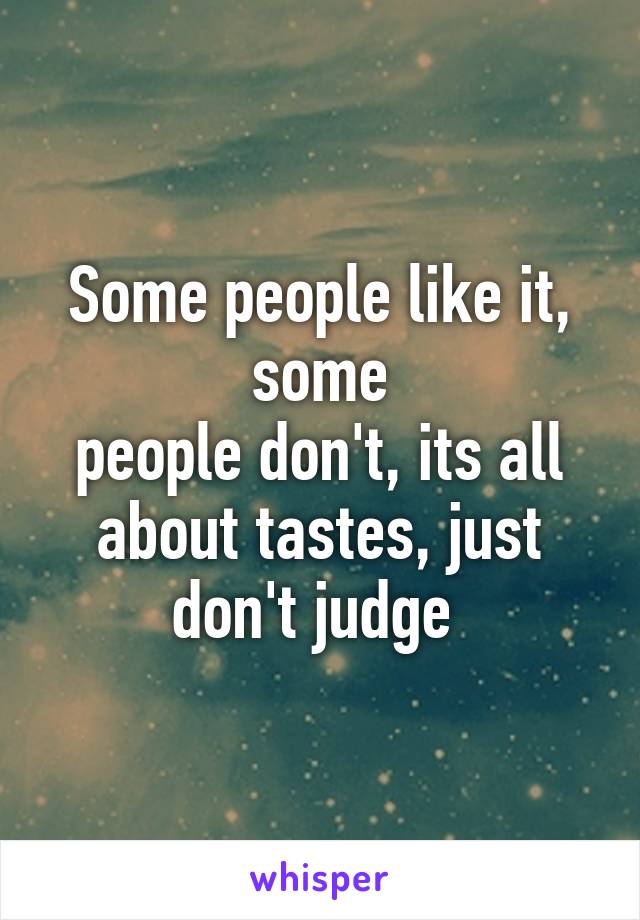 Some people like it, some
people don't, its all about tastes, just don't judge 