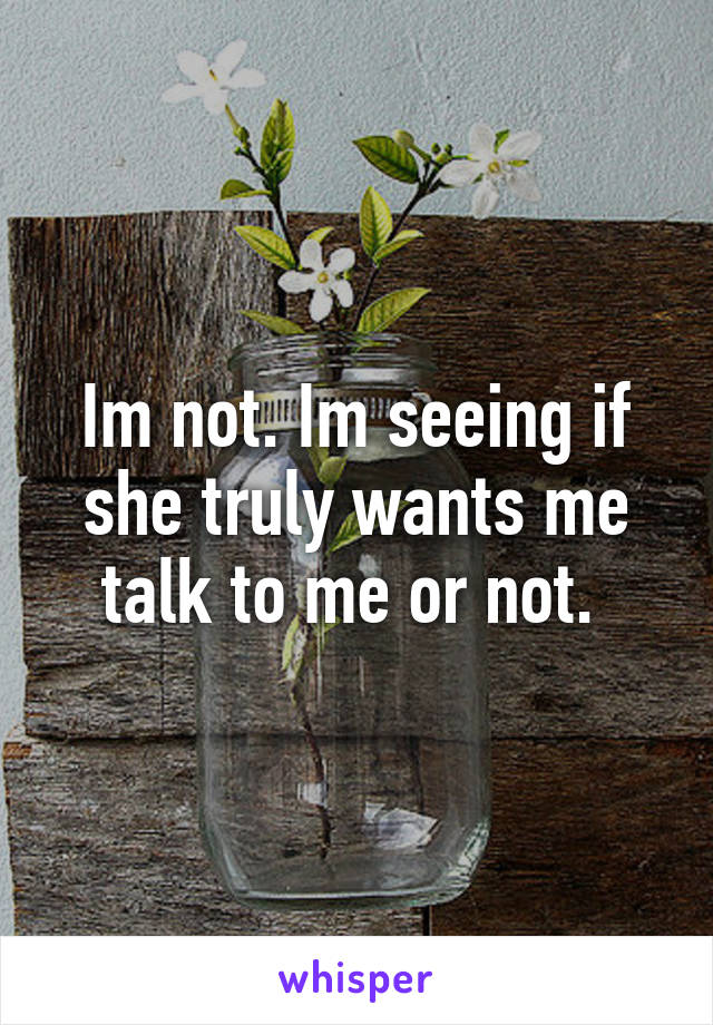 Im not. Im seeing if she truly wants me talk to me or not. 