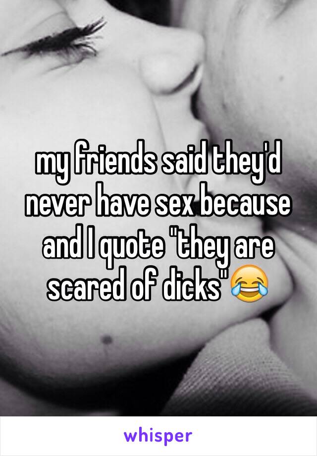 my friends said they'd never have sex because and I quote "they are scared of dicks"😂 