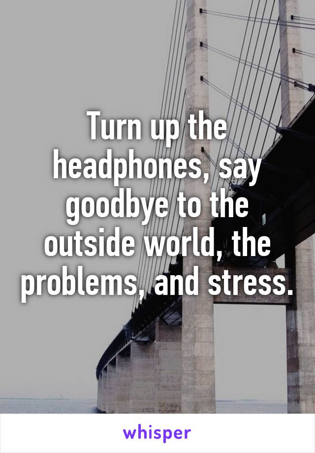 Turn up the headphones, say goodbye to the outside world, the problems, and stress. 