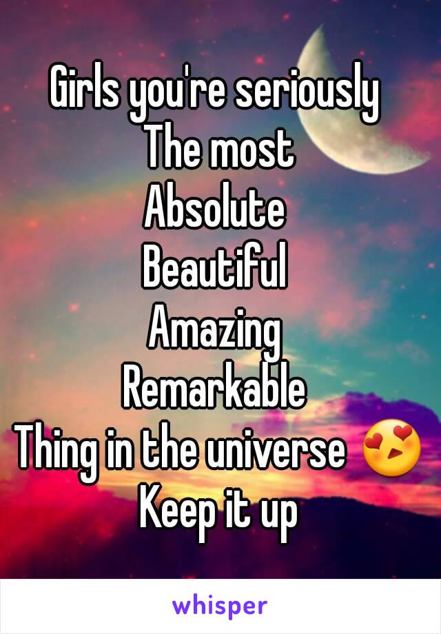 Girls you're seriously 
The most
Absolute 
Beautiful 
Amazing 
Remarkable 
Thing in the universe 😍
Keep it up