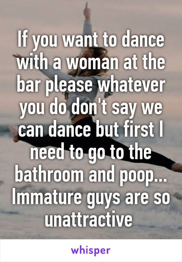 If you want to dance with a woman at the bar please whatever you do don't say we can dance but first I need to go to the bathroom and poop... Immature guys are so unattractive 