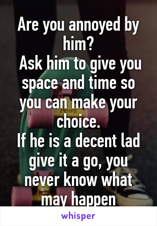 Are you annoyed by him?
 Ask him to give you space and time so you can make your choice.
If he is a decent lad give it a go, you never know what may happen