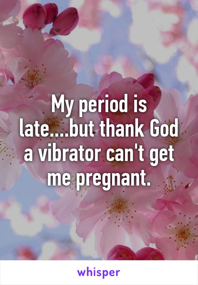 My period is late....but thank God a vibrator can't get me pregnant.