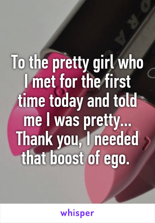 To the pretty girl who I met for the first time today and told me I was pretty... Thank you, I needed that boost of ego. 