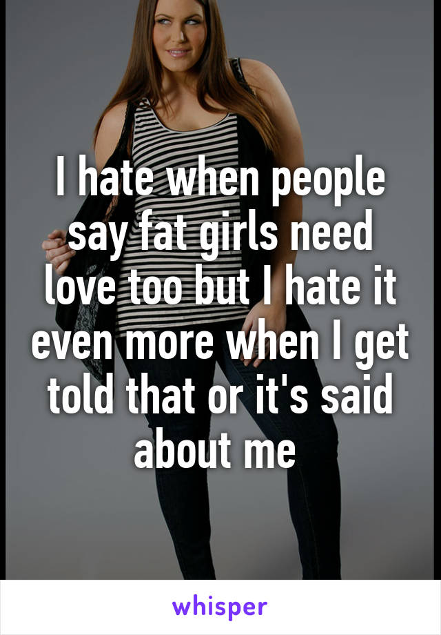 I hate when people say fat girls need love too but I hate it even more when I get told that or it's said about me 