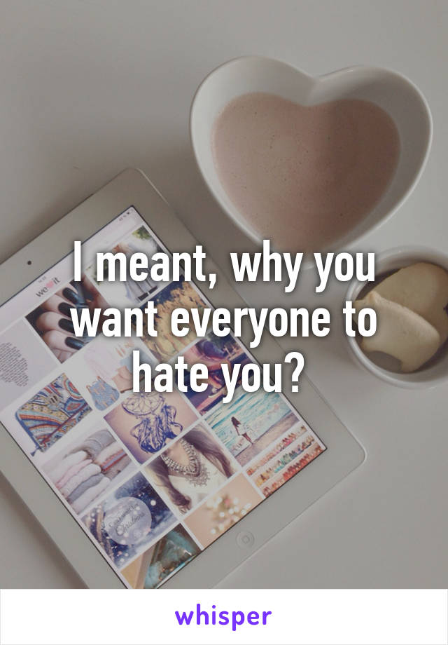 I meant, why you want everyone to hate you? 