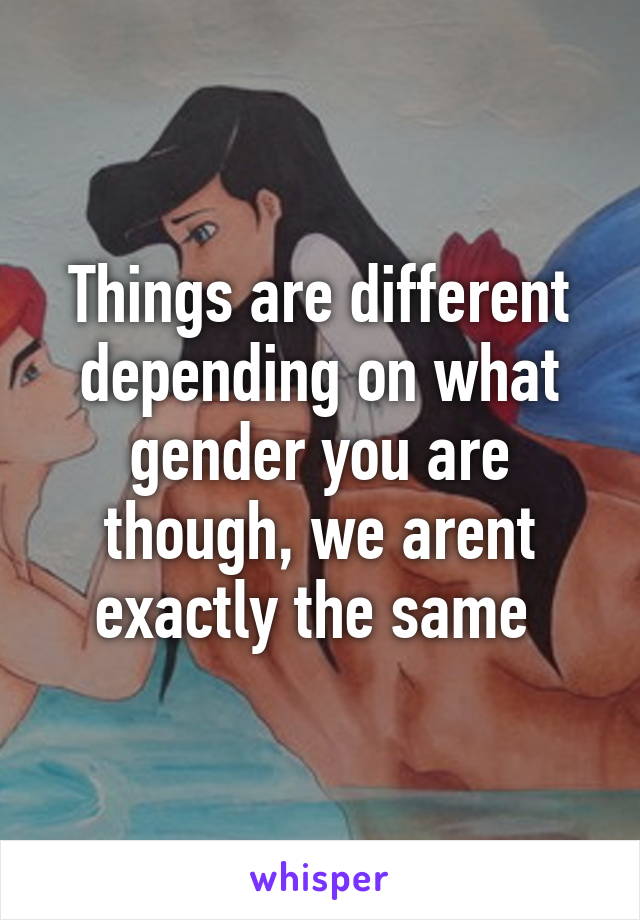 Things are different depending on what gender you are though, we arent exactly the same 