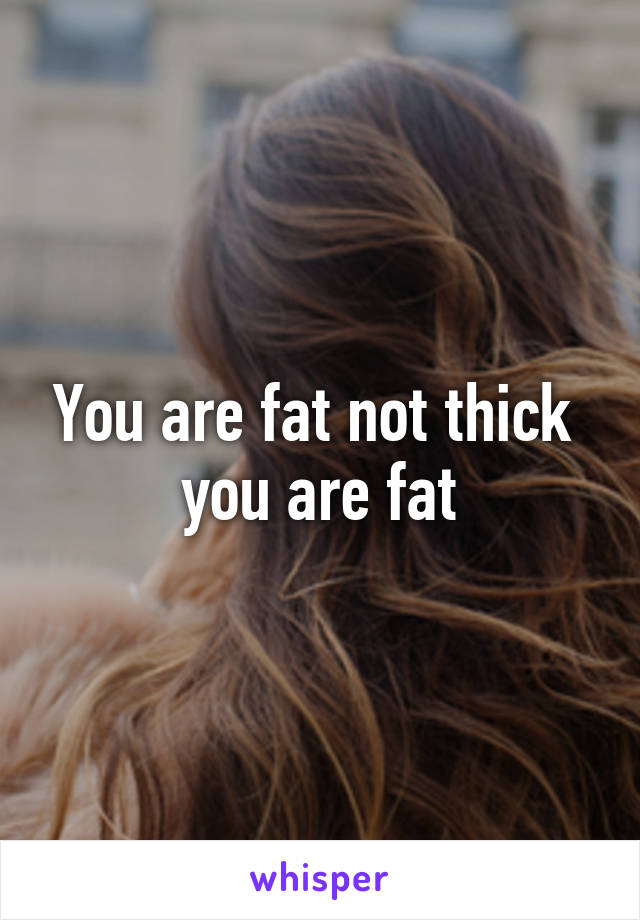 You are fat not thick  you are fat