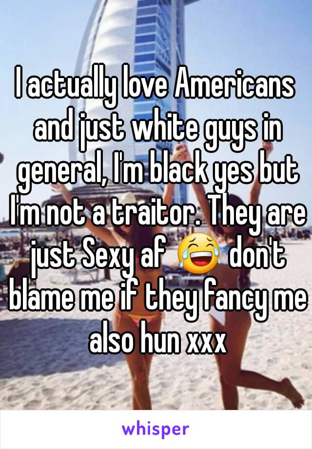 I actually love Americans and just white guys in general, I'm black yes but I'm not a traitor. They are just Sexy af 😂 don't blame me if they fancy me also hun xxx