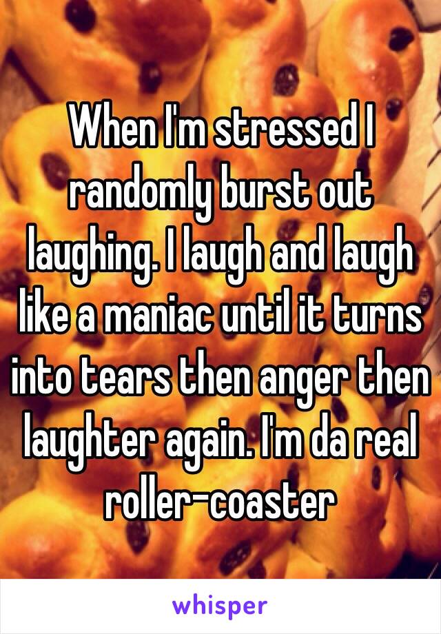 When I'm stressed I randomly burst out laughing. I laugh and laugh like a maniac until it turns into tears then anger then laughter again. I'm da real roller-coaster 