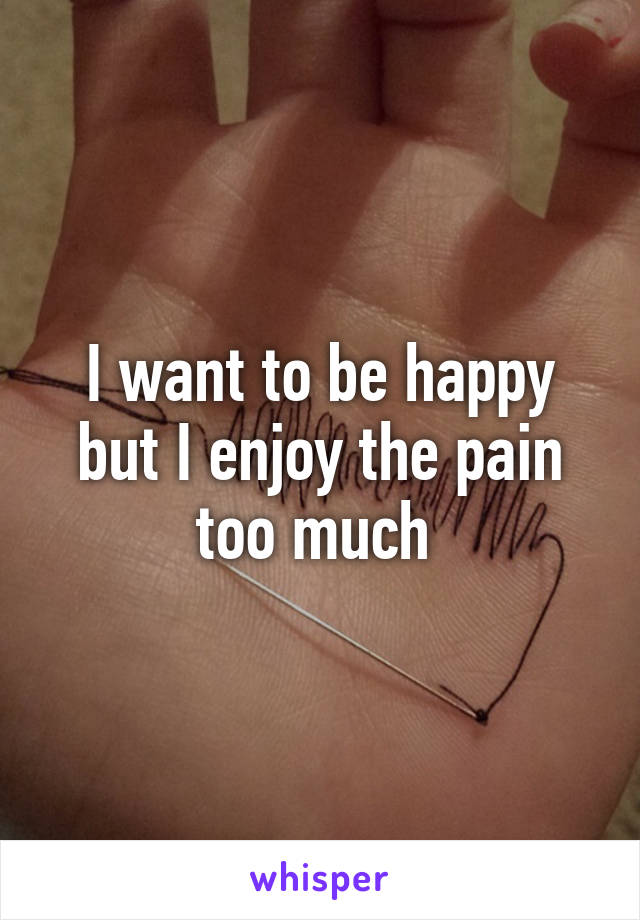 I want to be happy but I enjoy the pain too much 