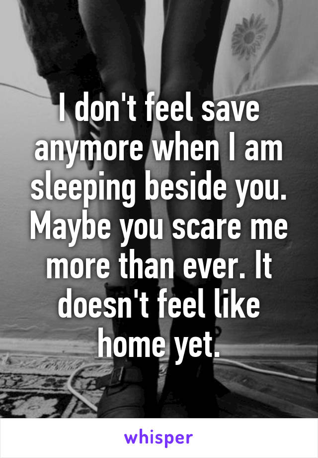 I don't feel save anymore when I am sleeping beside you. Maybe you scare me more than ever. It doesn't feel like home yet.