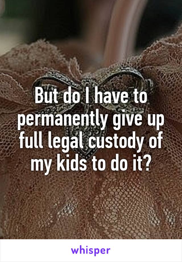 But do I have to permanently give up full legal custody of my kids to do it?