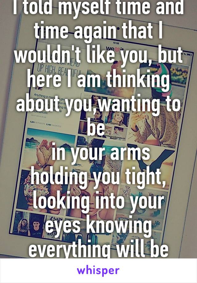 I told myself time and time again that I wouldn't like you, but here I am thinking about you,wanting to be 
 in your arms holding you tight, looking into your eyes knowing everything will be alright