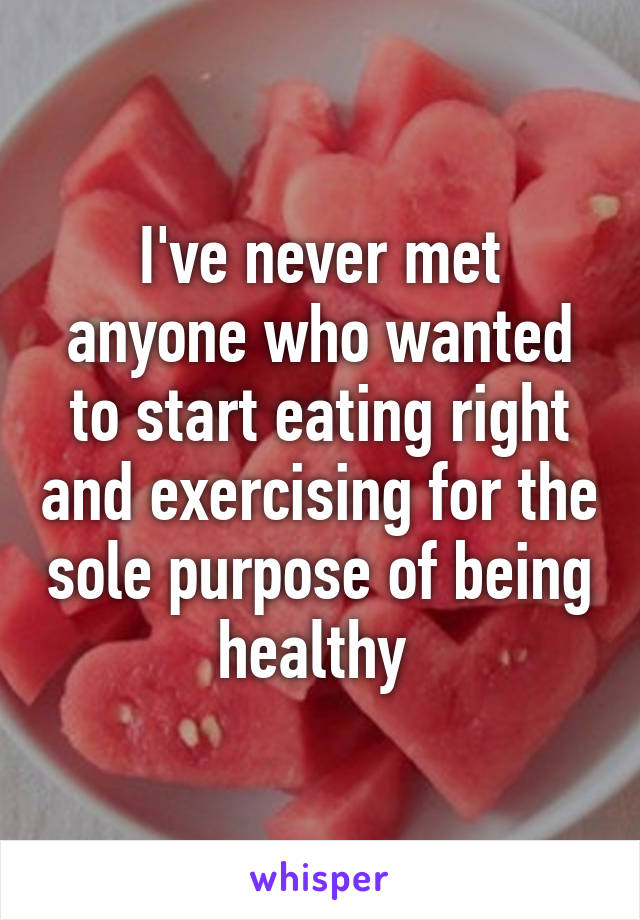 I've never met anyone who wanted to start eating right and exercising for the sole purpose of being healthy 