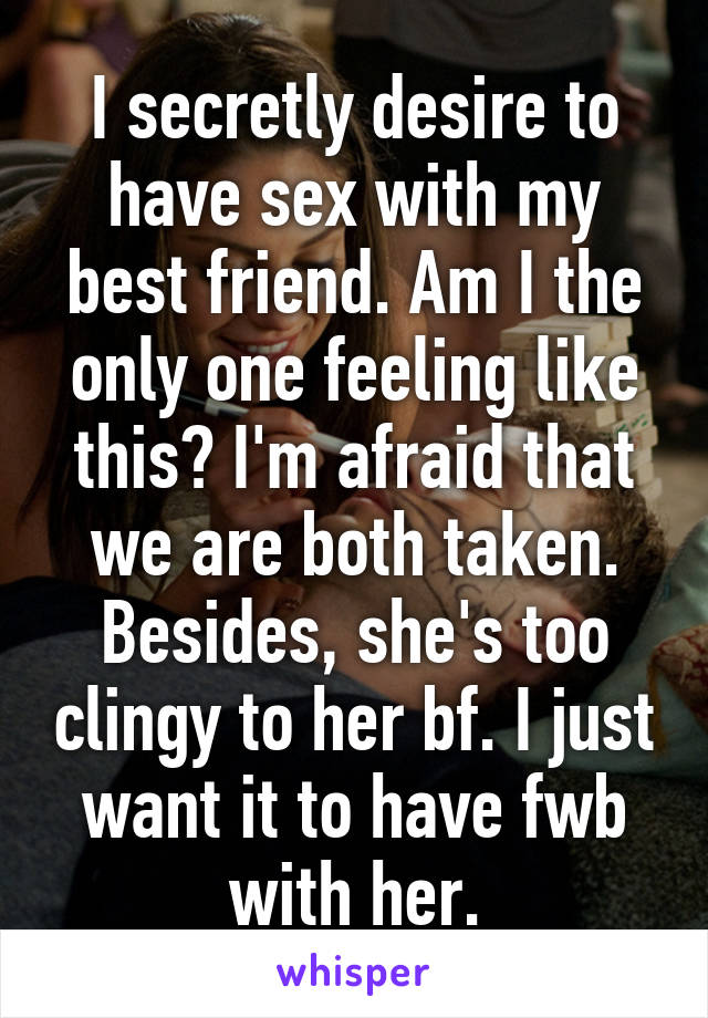 I secretly desire to have sex with my best friend. Am I the only one feeling like this? I'm afraid that we are both taken. Besides, she's too clingy to her bf. I just want it to have fwb with her.