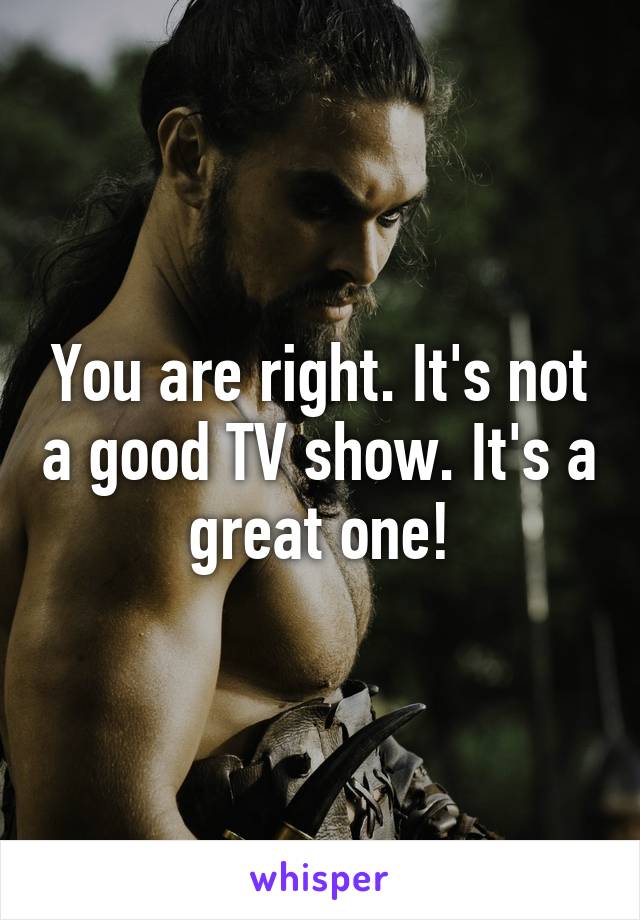 You are right. It's not a good TV show. It's a great one!