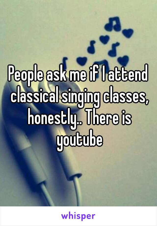 People ask me if I attend classical singing classes, honestly.. There is youtube