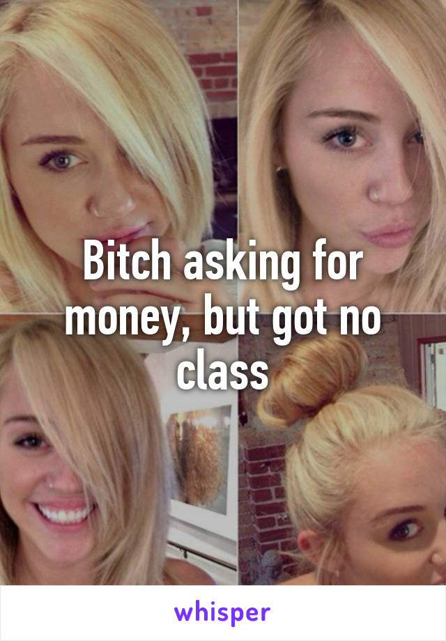 Bitch asking for money, but got no class