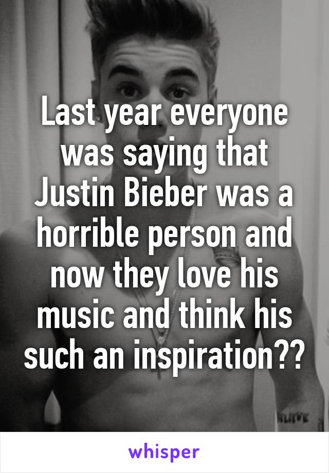 Last year everyone was saying that Justin Bieber was a horrible person and now they love his music and think his such an inspiration??