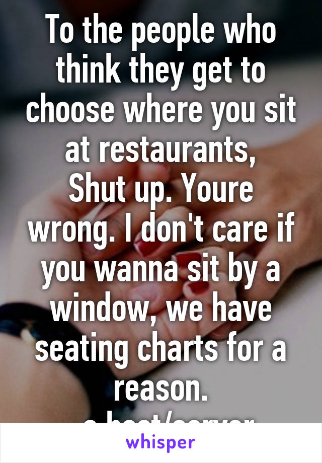 To the people who think they get to choose where you sit at restaurants,
Shut up. Youre wrong. I don't care if you wanna sit by a window, we have seating charts for a reason.
-a host/server