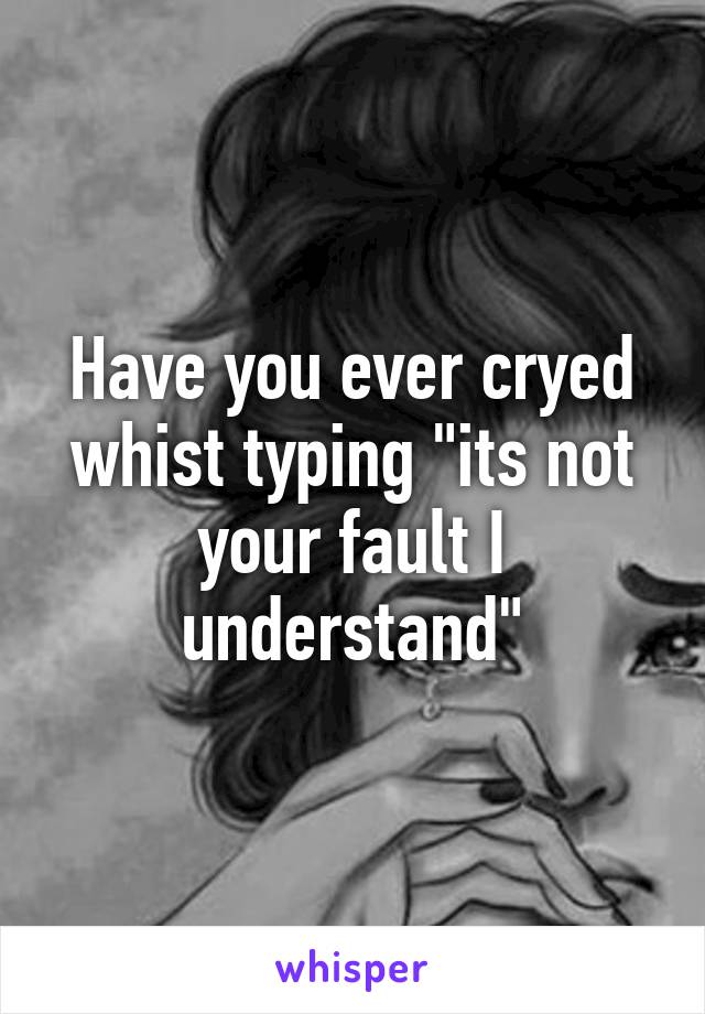 Have you ever cryed whist typing "its not your fault I understand"