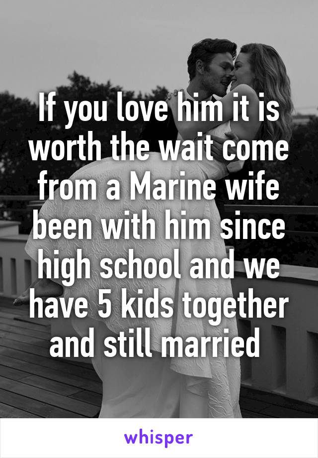 If you love him it is worth the wait come from a Marine wife been with him since high school and we have 5 kids together and still married 