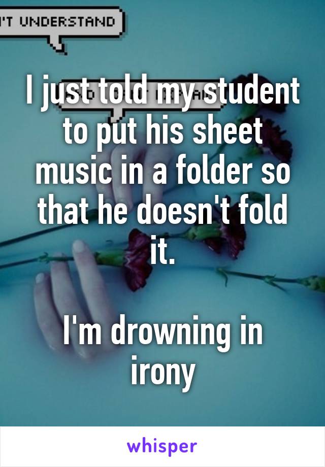 I just told my student to put his sheet music in a folder so that he doesn't fold it.

I'm drowning in irony