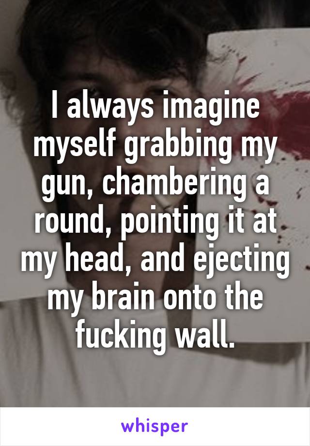 I always imagine myself grabbing my gun, chambering a round, pointing it at my head, and ejecting my brain onto the fucking wall.