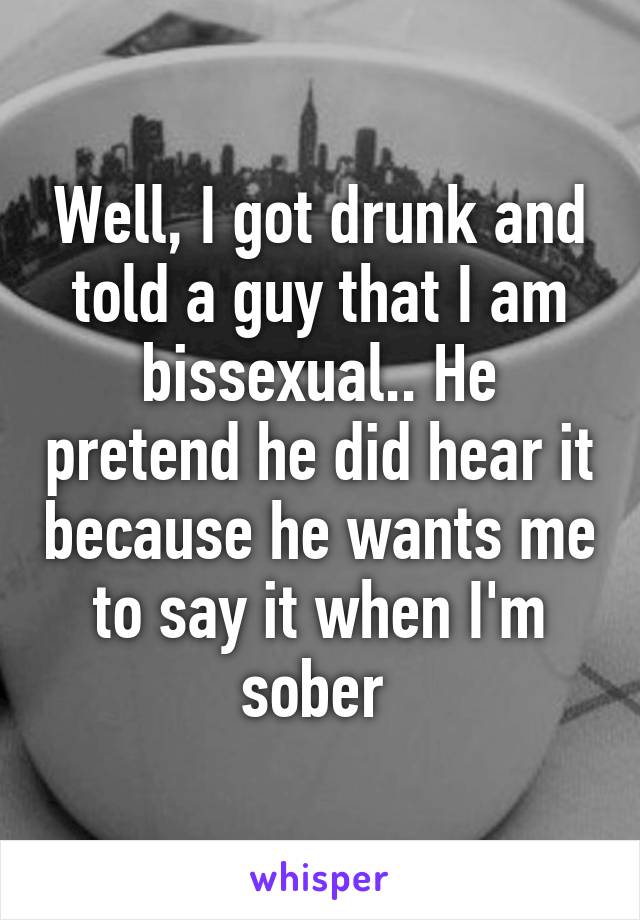 Well, I got drunk and told a guy that I am bissexual.. He pretend he did hear it because he wants me to say it when I'm sober 