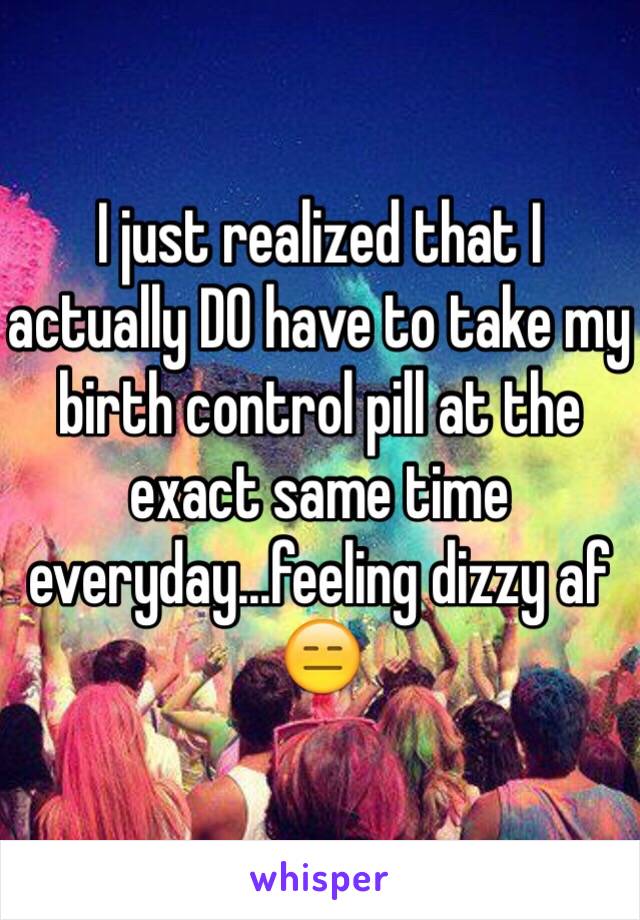 I just realized that I actually DO have to take my birth control pill at the exact same time everyday...feeling dizzy af 😑