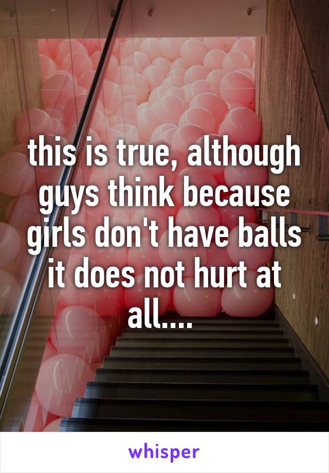 this is true, although guys think because girls don't have balls it does not hurt at all.... 