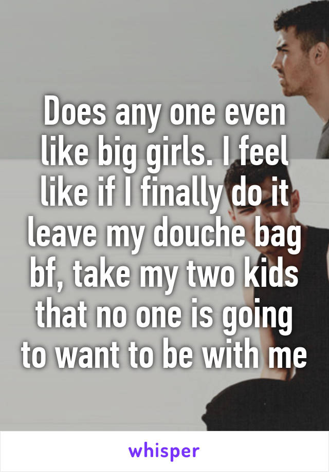 Does any one even like big girls. I feel like if I finally do it leave my douche bag bf, take my two kids that no one is going to want to be with me