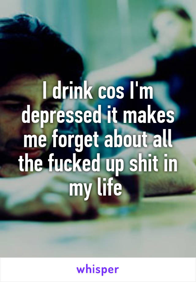 I drink cos I'm depressed it makes me forget about all the fucked up shit in my life 