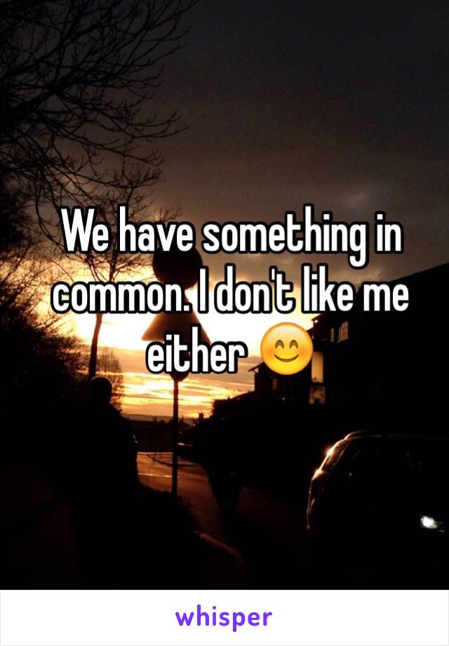 We have something in common. I don't like me either 😊