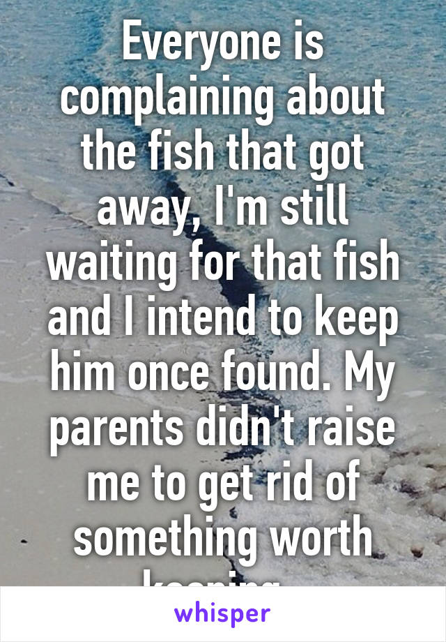 Everyone is complaining about the fish that got away, I'm still waiting for that fish and I intend to keep him once found. My parents didn't raise me to get rid of something worth keeping. 