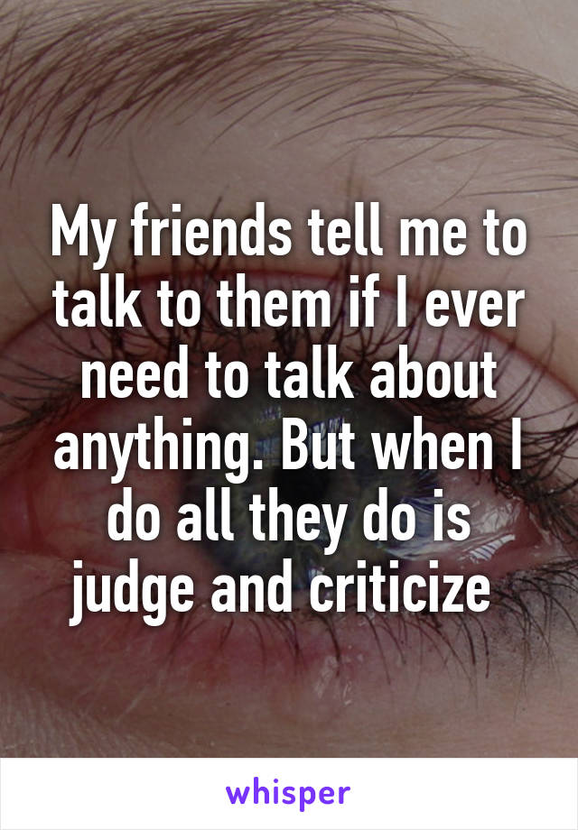 My friends tell me to talk to them if I ever need to talk about anything. But when I do all they do is judge and criticize 