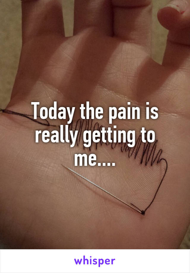 Today the pain is really getting to me....