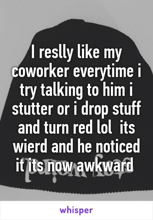 I reslly like my coworker everytime i try talking to him i stutter or i drop stuff and turn red lol  its wierd and he noticed it its now awkward 