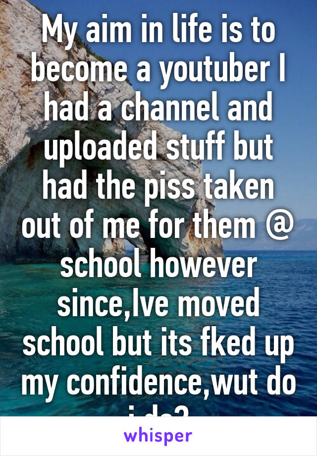 My aim in life is to become a youtuber I had a channel and uploaded stuff but had the piss taken out of me for them @ school however since,Ive moved school but its fked up my confidence,wut do i do?