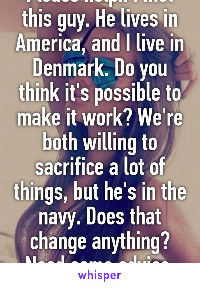 Please help.. I met this guy. He lives in America, and I live in Denmark. Do you think it's possible to make it work? We're both willing to sacrifice a lot of things, but he's in the navy. Does that change anything? Need some advice, please .. 