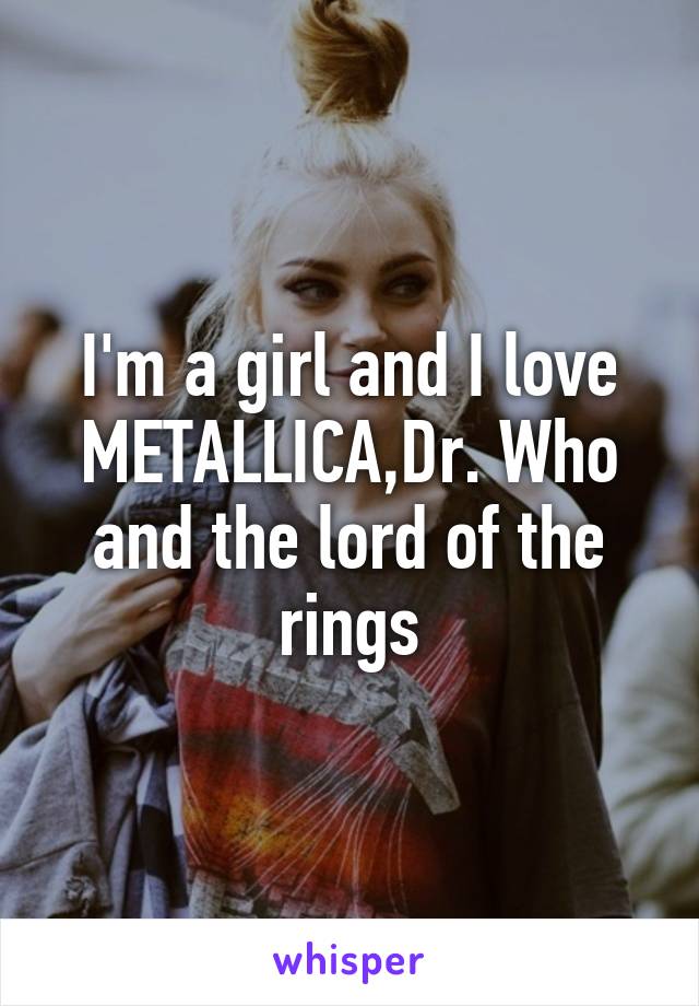 I'm a girl and I love METALLICA,Dr. Who and the lord of the rings