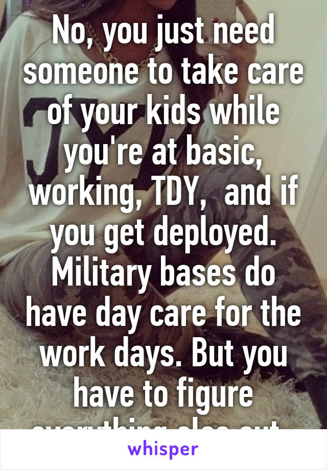 No, you just need someone to take care of your kids while you're at basic, working, TDY,  and if you get deployed. Military bases do have day care for the work days. But you have to figure everything else out. 