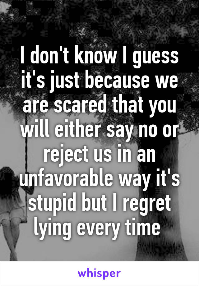 I don't know I guess it's just because we are scared that you will either say no or reject us in an unfavorable way it's stupid but I regret lying every time 