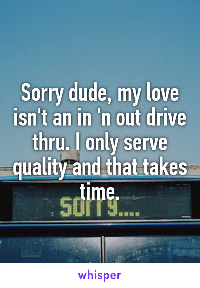 Sorry dude, my love isn't an in 'n out drive thru. I only serve quality and that takes time.